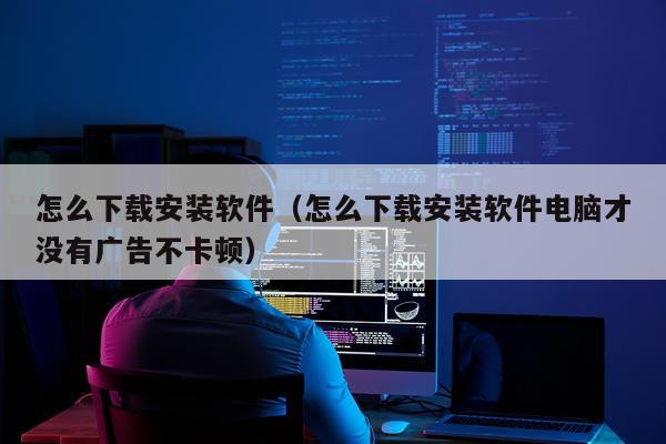 怎么下载安装软件(怎么下载安装软件电脑才没有广告不卡顿)