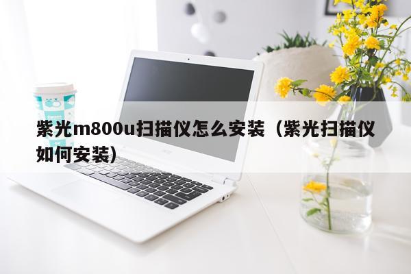 紫光m800u扫描仪怎么安装(紫光扫描仪如何安装)
