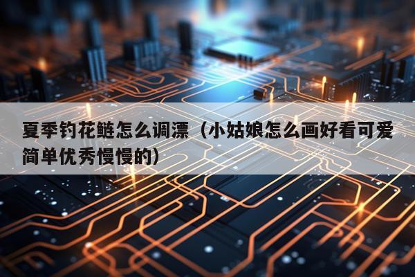夏季钓花鲢怎么调漂（小姑娘怎么画好看可爱简单优秀慢慢的）