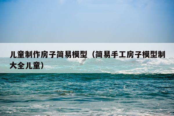 儿童制作房子简易模型（简易手工房子模型制大全儿童）