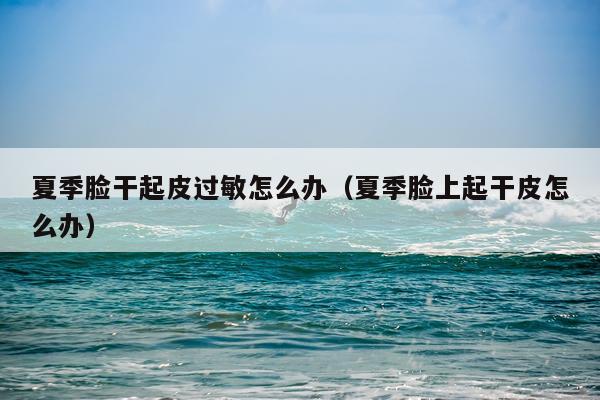 夏季脸干起皮过敏怎么办（夏季脸上起干皮怎么办）