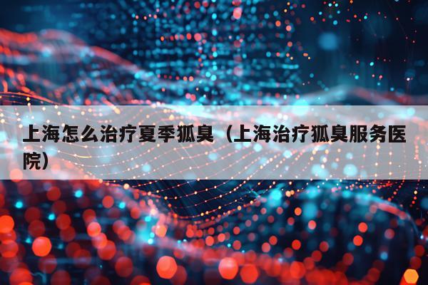 上海怎么治疗夏季狐臭（上海治疗狐臭服务医院）