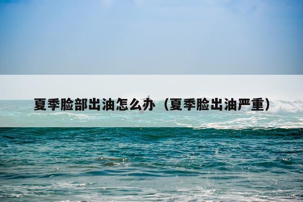 夏季脸部出油怎么办（夏季脸出油严重）