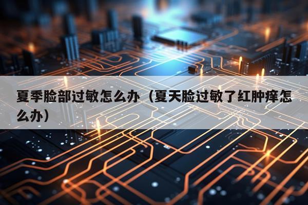 夏季脸部过敏怎么办（夏天脸过敏了红肿痒怎么办）