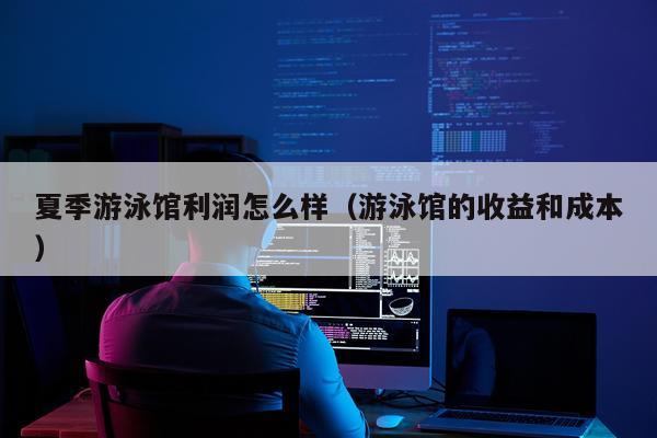 夏季游泳馆利润怎么样（游泳馆的收益和成本）