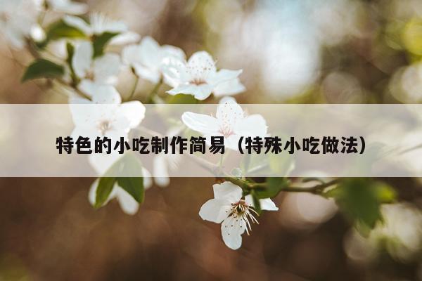 特色的小吃制作简易（特殊小吃做法）