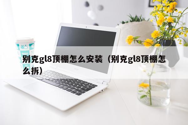 别克gl8顶棚怎么安装(别克gl8顶棚怎么拆)