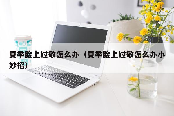夏季脸上过敏怎么办（夏季脸上过敏怎么办小妙招）