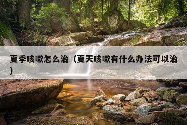 夏季咳嗽怎么治（夏天咳嗽有什么办法可以治）