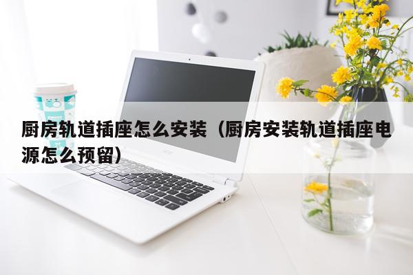 厨房轨道插座怎么安装(厨房安装轨道插座电源怎么预留)