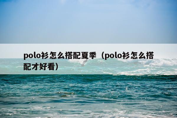 polo衫怎么搭配夏季（polo衫怎么搭配才好看）