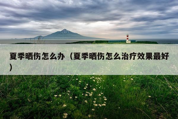 夏季晒伤怎么办（夏季晒伤怎么治疗效果最好）