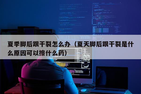 夏季脚后跟干裂怎么办（夏天脚后跟干裂是什么原因可以擦什么药）