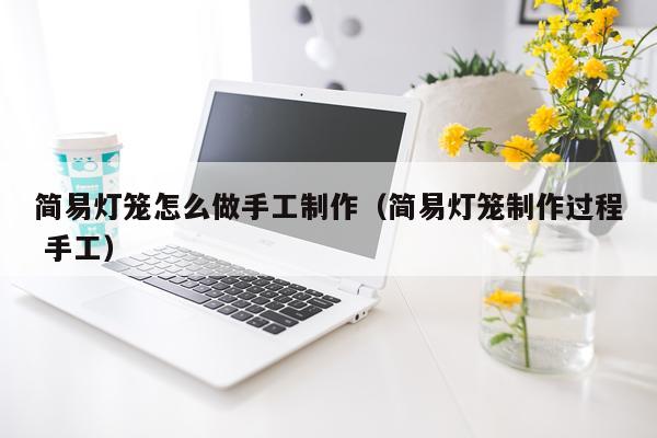 简易灯笼怎么做手工制作（简易灯笼制作过程 手工）