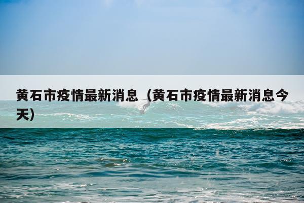 黄石市疫情最新消息(黄石市疫情最新消息今天)