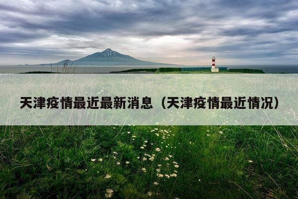 天津疫情最近最新消息(天津疫情最近情况)