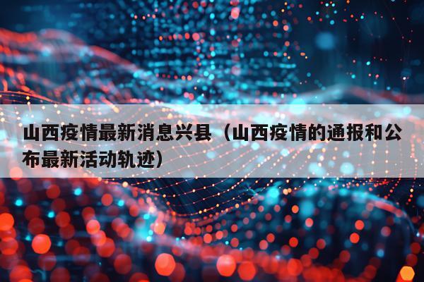 山西疫情最新消息兴县（山西疫情的通报和公布最新活动轨迹）