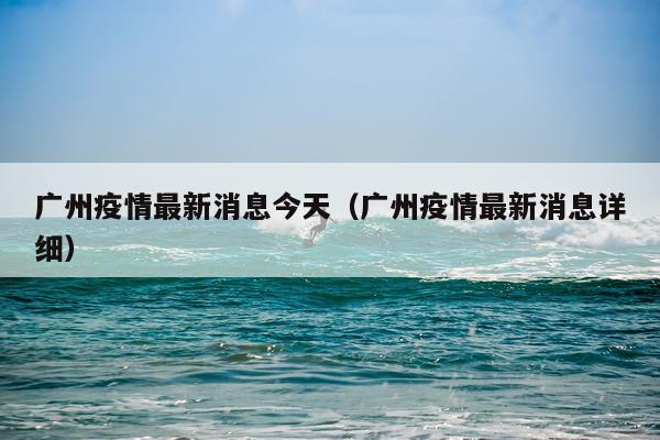 广州疫情最新消息今天（广州疫情最新消息详细）