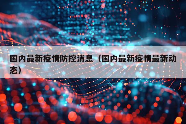 国内最新疫情防控消息（国内最新疫情最新动态）