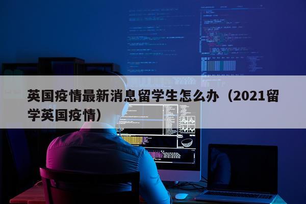 英国疫情最新消息留学生怎么办（2021留学英国疫情）