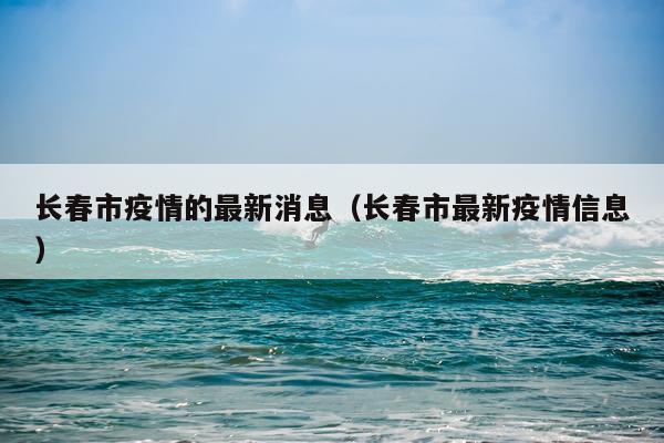 长春市疫情的最新消息（长春市最新疫情信息）