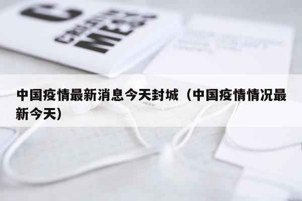 中国疫情最新消息今天封城（中国疫情情况最新今天）
