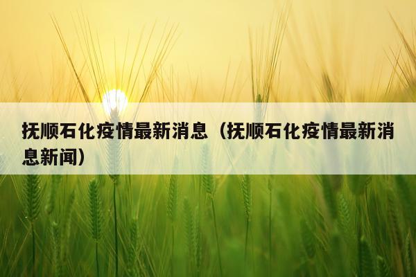 抚顺石化疫情最新消息（抚顺石化疫情最新消息新闻）
