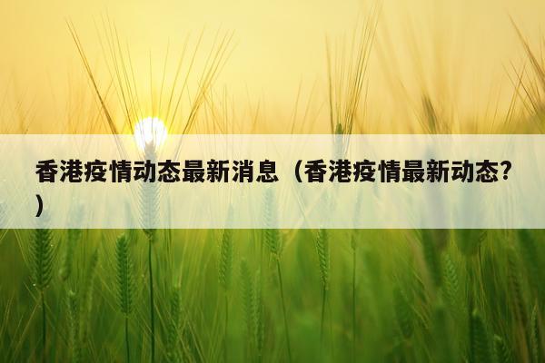 香港疫情动态最新消息（香港疫情最新动态?）