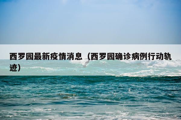 西罗园最新疫情消息（西罗园确诊病例行动轨迹）