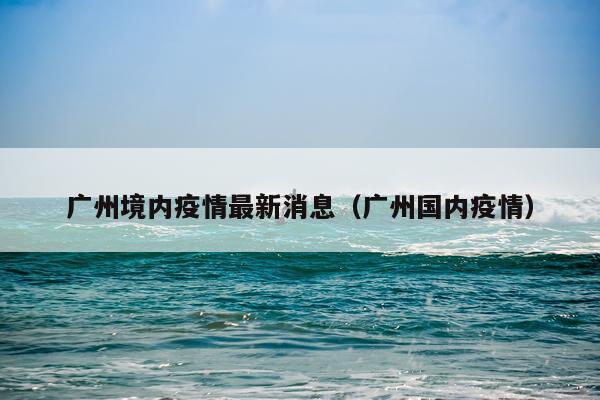 广州境内疫情最新消息（广州国内疫情）