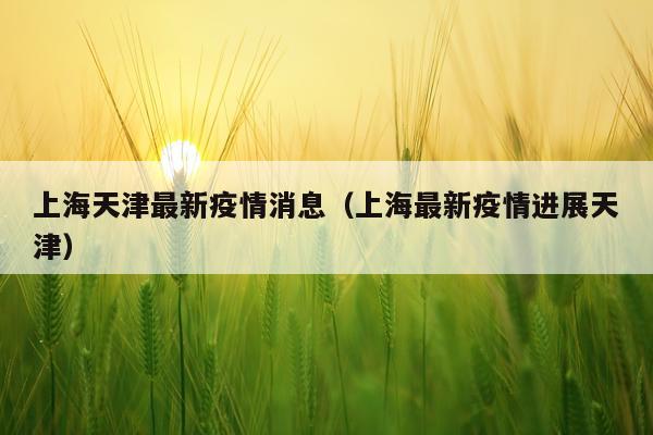 上海天津最新疫情消息(上海最新疫情进展天津)