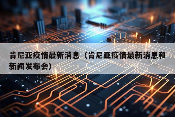 肯尼亚疫情最新消息(肯尼亚疫情最新消息和新闻发布会)