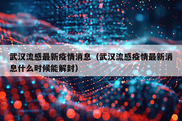 武汉流感最新疫情消息（武汉流感疫情最新消息什么时候能解封）