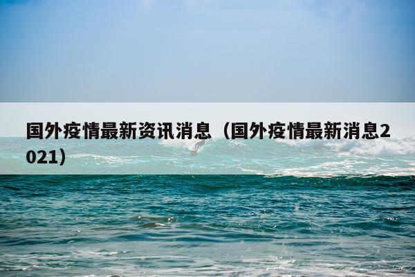 国外疫情最新资讯消息（国外疫情最新消息2021）