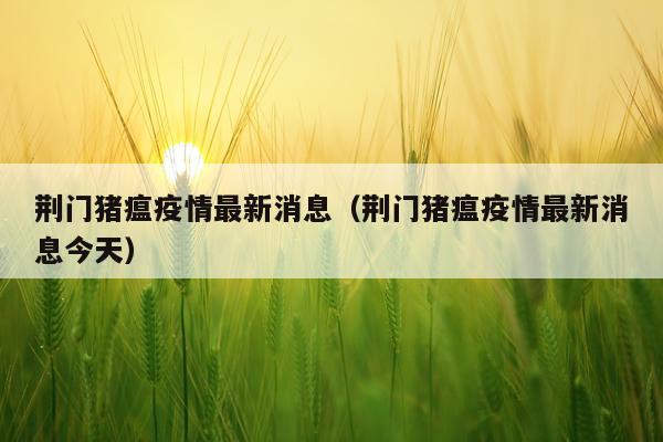 荆门猪瘟疫情最新消息(荆门猪瘟疫情最新消息今天)