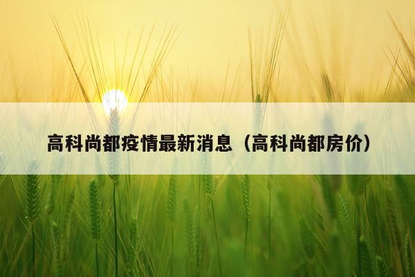 高科尚都疫情最新消息(高科尚都房价)