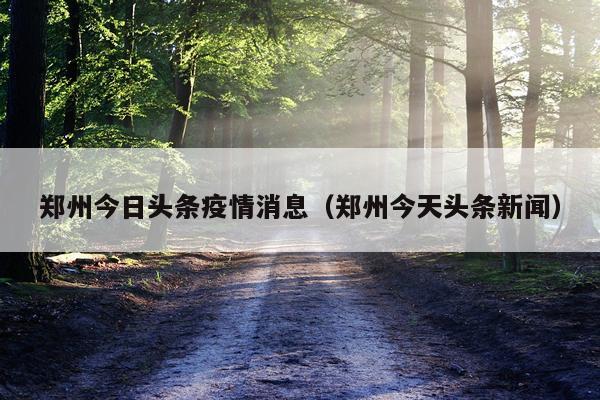 郑州今日头条疫情消息(郑州今天头条新闻)