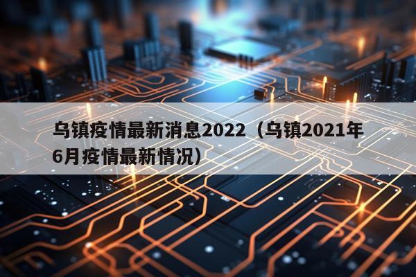 乌镇疫情最新消息2022(乌镇2021年6月疫情最新情况)