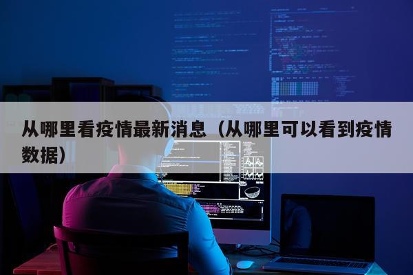 从哪里看疫情最新消息(从哪里可以看到疫情数据)