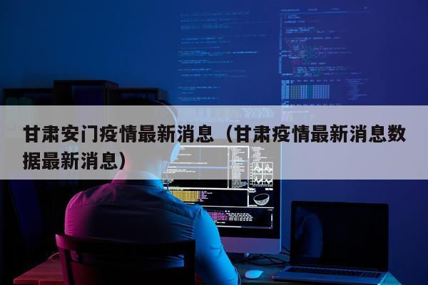 甘肃安门疫情最新消息（甘肃疫情最新消息数据最新消息）