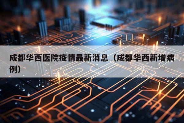 成都华西医院疫情最新消息（成都华西新增病例）