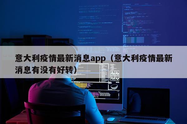 意大利疫情最新消息app（意大利疫情最新消息有没有好转）