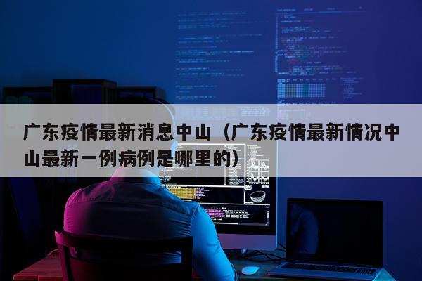 广东疫情最新消息中山（广东疫情最新情况中山最新一例病例是哪里的）