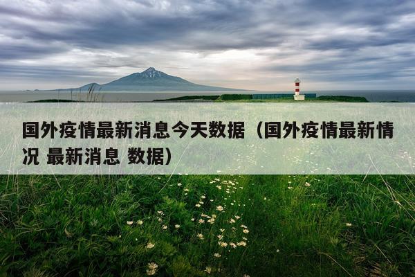 国外疫情最新消息今天数据（国外疫情最新情况 最新消息 数据）