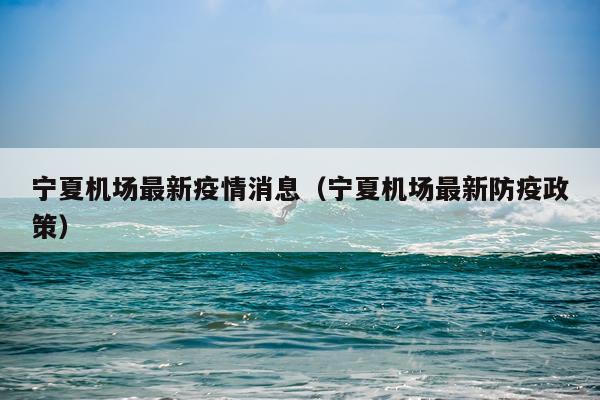 宁夏机场最新疫情消息(宁夏机场最新防疫政策)