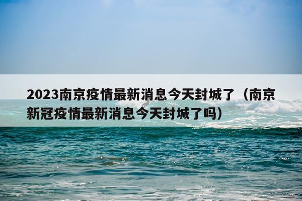 2023南京疫情最新消息今天封城了（南京新冠疫情最新消息今天封城了吗）