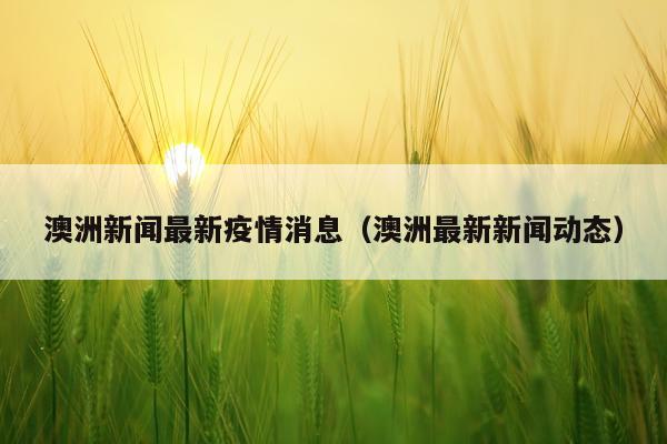 澳洲新闻最新疫情消息（澳洲最新新闻动态）