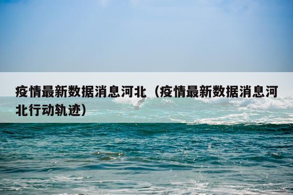 疫情最新数据消息河北(疫情最新数据消息河北行动轨迹)