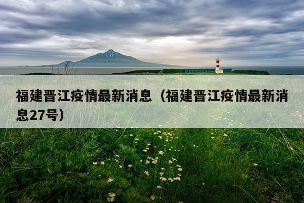 福建晋江疫情最新消息(福建晋江疫情最新消息27号)