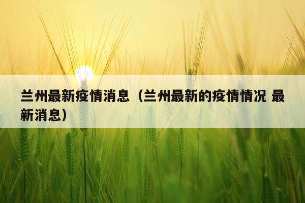 兰州最新疫情消息（兰州最新的疫情情况 最新消息）